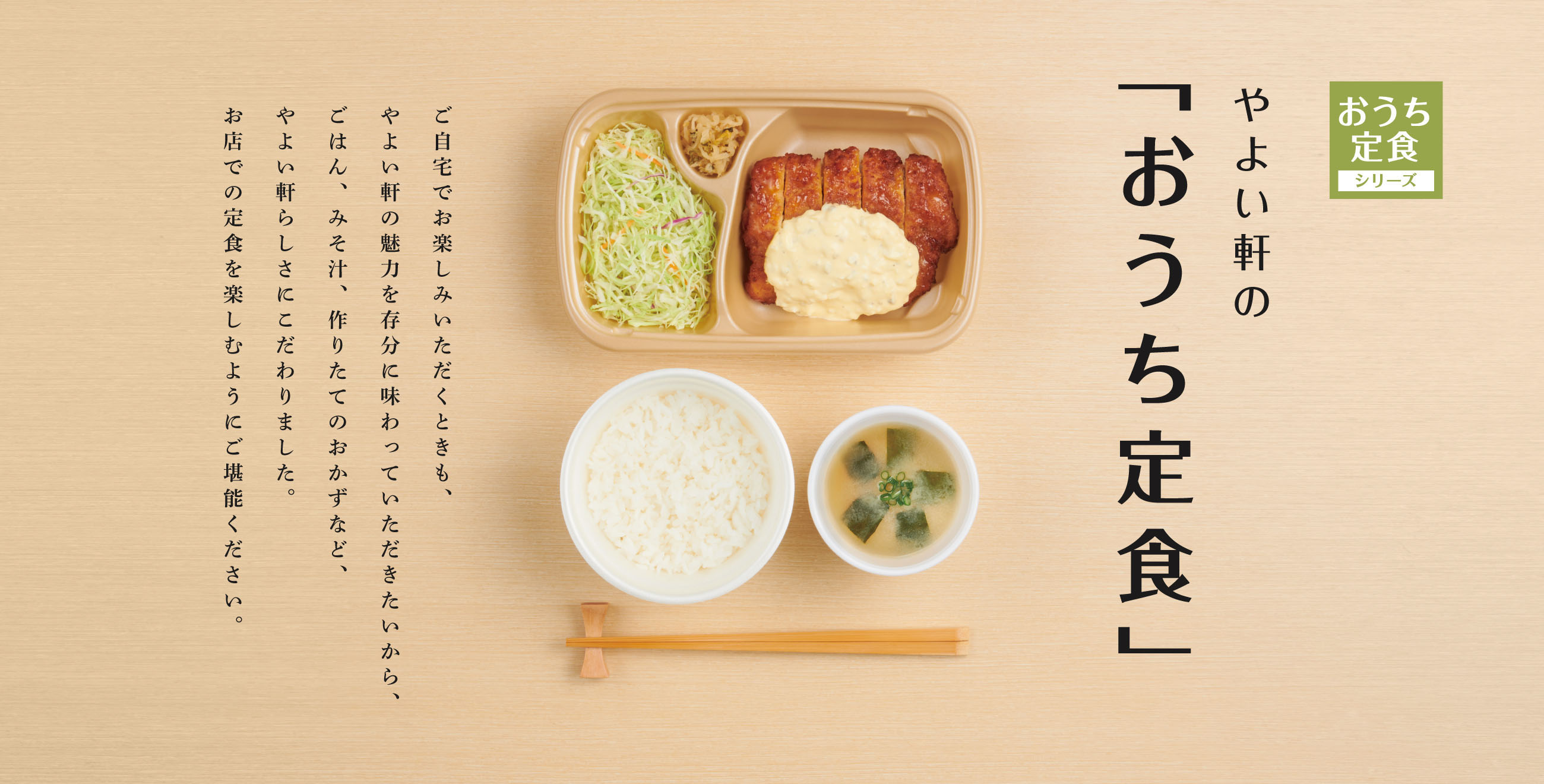 やよい軒のテイクアウト「おうち定食」。ご自宅でお楽しみいただくときも、やよい軒の魅力を存分に味わっていただきたいから、ごはん、みそ汁、作りたてのおかずなど、やよい軒らしさにこだわりました。お店での定食を楽しむようにご堪能ください。